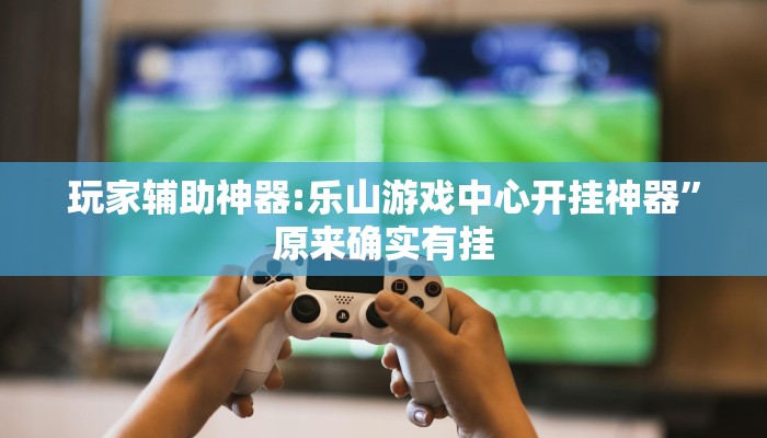 玩家辅助神器:乐山游戏中心开挂神器”原来确实有挂 玩家辅助神器:乐山游戏中心开挂神器”原来确实有挂