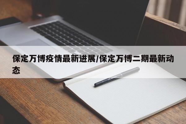 保定万博疫情最新进展/保定万博二期最新动态