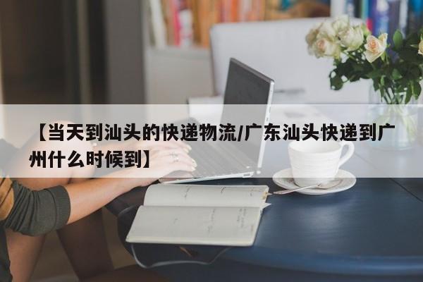 【当天到汕头的快递物流/广东汕头快递到广州什么时候到】