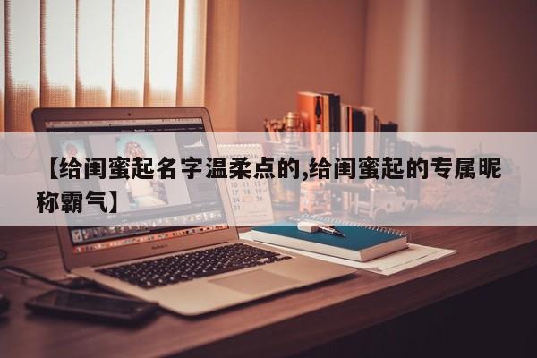 【给闺蜜起名字温柔点的,给闺蜜起的专属昵称霸气】