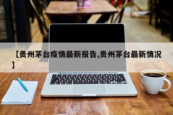 【贵州茅台疫情最新报告,贵州茅台最新情况】
