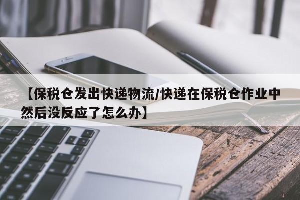 【保税仓发出快递物流/快递在保税仓作业中然后没反应了怎么办】