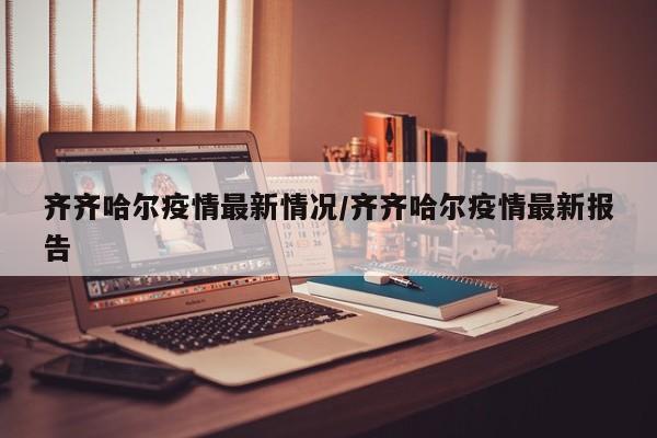 齐齐哈尔疫情最新情况/齐齐哈尔疫情最新报告