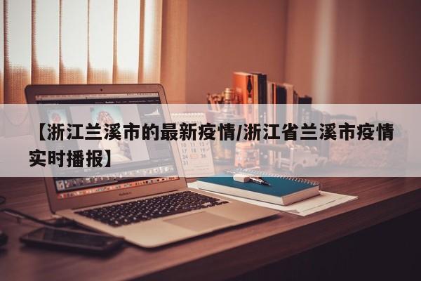 【浙江兰溪市的最新疫情/浙江省兰溪市疫情实时播报】