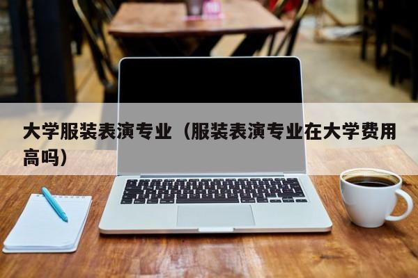 大学服装表演专业(服装表演专业在大学费用高吗)