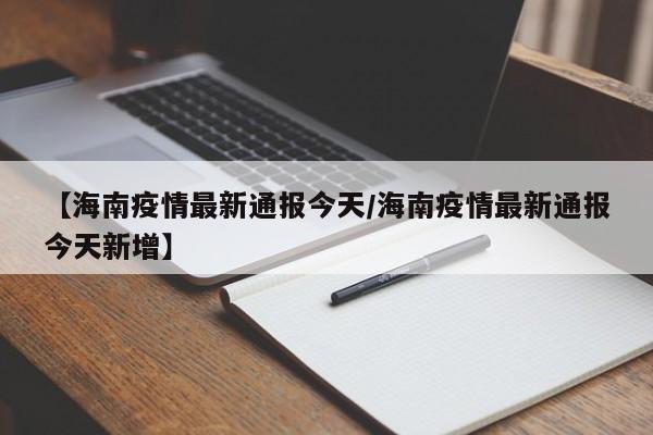 【海南疫情最新通报今天/海南疫情最新通报今天新增】