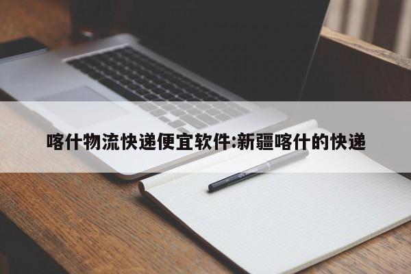 喀什物流快递便宜软件:新疆喀什的快递