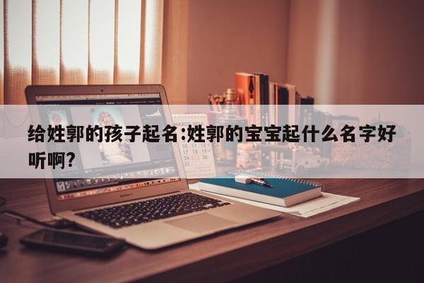 给姓郭的孩子起名:姓郭的宝宝起什么名字好听啊?